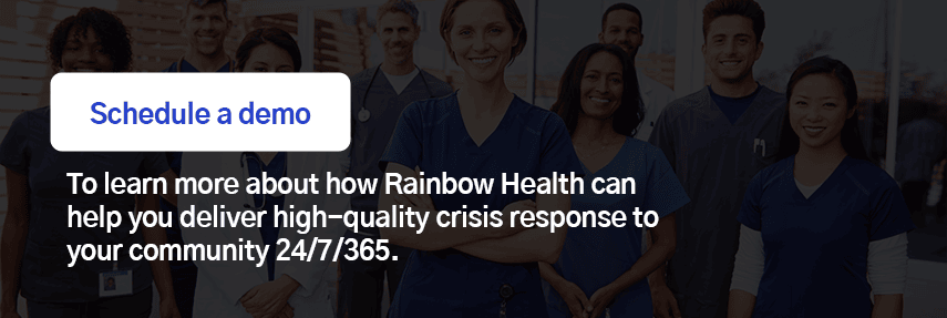 Schedule a demo to learn more about how Rainbow Health can help you deliver high-quality crisis response to your community 24/7/365.